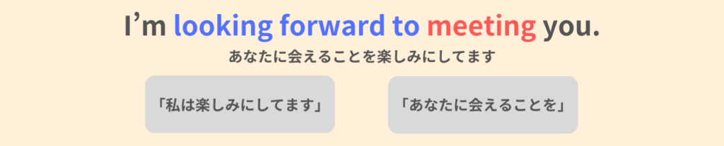 I'm looking forward to meeting you.
あなたに会えることを楽しみにしています。