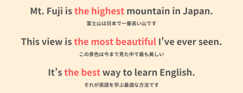 Mt. Fuji is the highest mountain in Japan.
富士山は日本で一番高い山です。

This view is the most beautiful I've ever seen.
この景色は今まで見た中で最も美しい。

It's the best way to learn English.
それが英語を学ぶ最適な方法です。