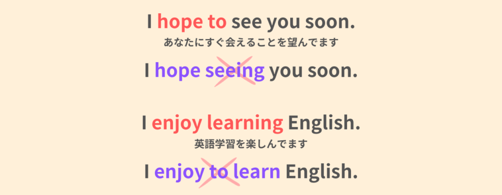 I hope to see you soon.
あなたにすぐ会えることを望んでいます。
「I hope to seeing you soon」は間違い。
I enjoy learning English.
英語学習を楽しんでいます。
「I enjoy to learn English」は間違い。